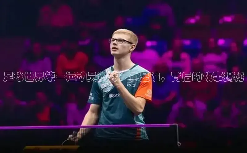 天辰平台app官方下载百度搜索资源平台足球世界第一运动员贺炜：他是谁，背后的故事揭秘